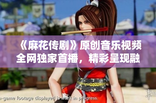 《麻花傳劇》原創(chuàng)音樂視頻全網(wǎng)獨(dú)家首播，精彩呈現(xiàn)融合傳統(tǒng)與現(xiàn)代的視聽盛宴