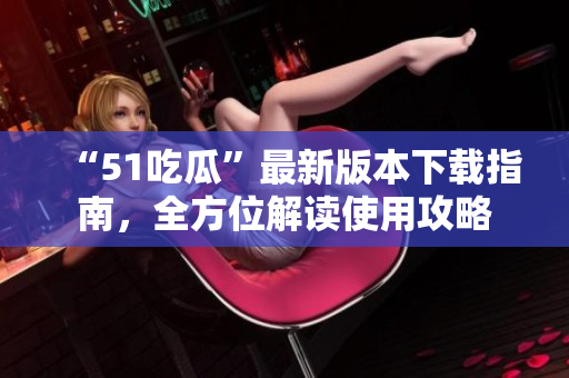 “51吃瓜”最新版本下載指南，全方位解讀使用攻略
