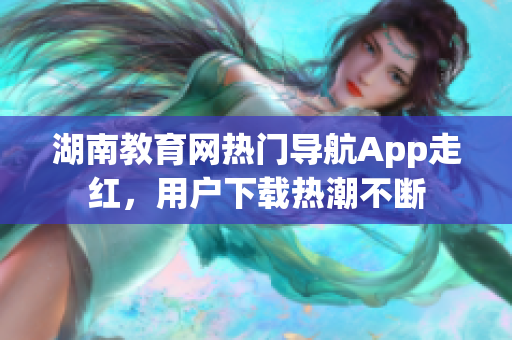 湖南教育網(wǎng)熱門導(dǎo)航App走紅，用戶下載熱潮不斷