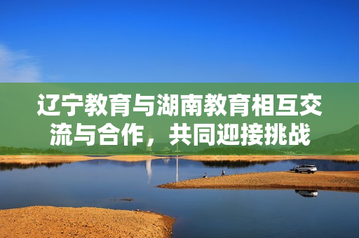 遼寧教育與湖南教育相互交流與合作，共同迎接挑戰(zhàn)