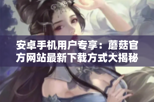 安卓手機用戶專享：蘑菇官方網(wǎng)站最新下載方式大揭秘