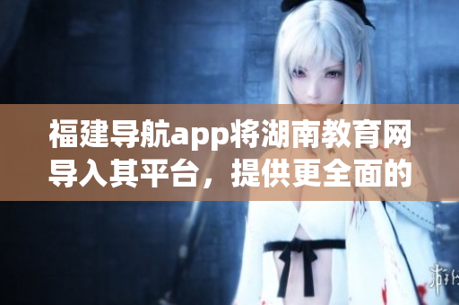 福建導(dǎo)航app將湖南教育網(wǎng)導(dǎo)入其平臺(tái)，提供更全面的教育資源服務(wù)