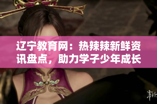 遼寧教育網(wǎng)：熱辣辣新鮮資訊盤(pán)點(diǎn)，助力學(xué)子少年成長(zhǎng)道路