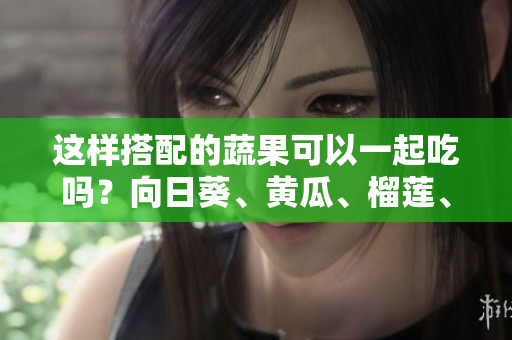 這樣搭配的蔬果可以一起吃嗎？向日葵、黃瓜、榴蓮、絲瓜怎么搭配更健康？