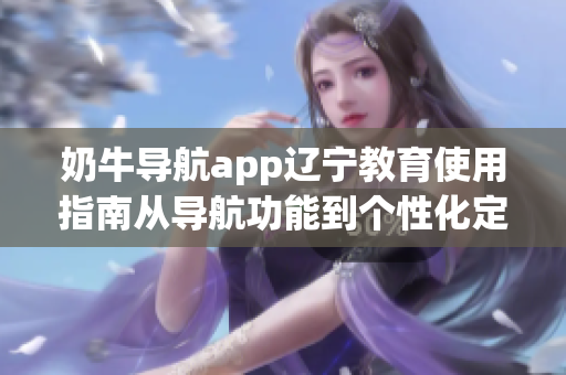 奶牛導(dǎo)航app遼寧教育使用指南從導(dǎo)航功能到個(gè)性化定制，幫你輕松規(guī)劃教育出行