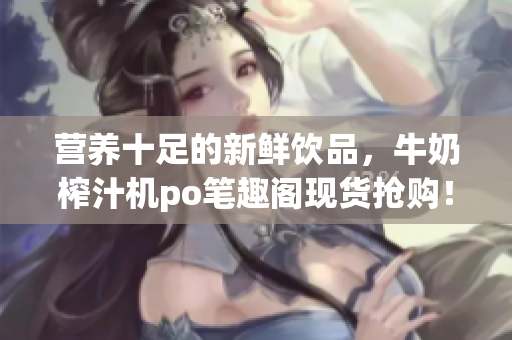 營養(yǎng)十足的新鮮飲品，牛奶榨汁機(jī)po筆趣閣現(xiàn)貨搶購！專家推薦，健康飲食利器！