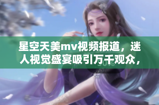 星空天美m(xù)v視頻報道，迷人視覺盛宴吸引萬千觀眾，無與倫比的精彩綻放