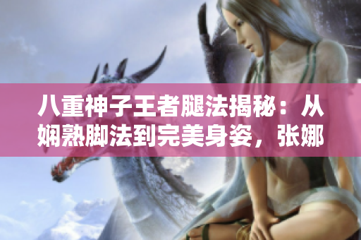 八重神子王者腿法揭秘：從嫻熟腳法到完美身姿，張娜英詮釋獨(dú)一無二的武術(shù)之美
