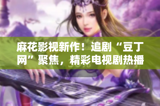 麻花影視新作！追劇“豆丁網(wǎng)”聚焦，精彩電視劇熱播中
