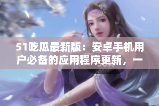 51吃瓜最新版：安卓手機(jī)用戶必備的應(yīng)用程序更新，一鍵下載完整版免費(fèi)安裝包