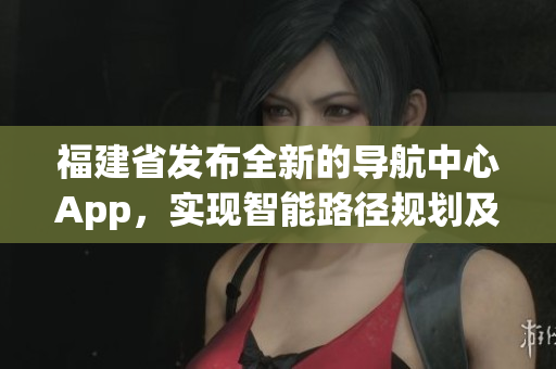 福建省發(fā)布全新的導(dǎo)航中心App，實現(xiàn)智能路徑規(guī)劃及信息快捷查詢