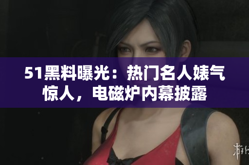51黑料曝光：熱門名人婊氣驚人，電磁爐內(nèi)幕披露