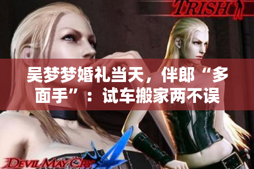 吳夢(mèng)夢(mèng)婚禮當(dāng)天，伴郎“多面手”：試車(chē)搬家兩不誤