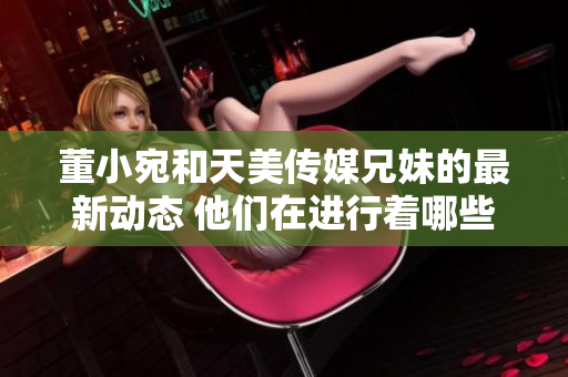 董小宛和天美傳媒兄妹的最新動態(tài) 他們在進(jìn)行著哪些有趣的事情？