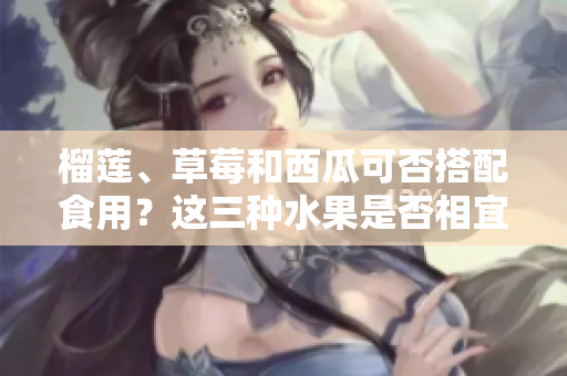 榴蓮、草莓和西瓜可否搭配食用？這三種水果是否相宜同時進食？