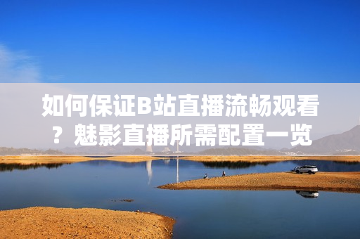 如何保證B站直播流暢觀看？魅影直播所需配置一覽
