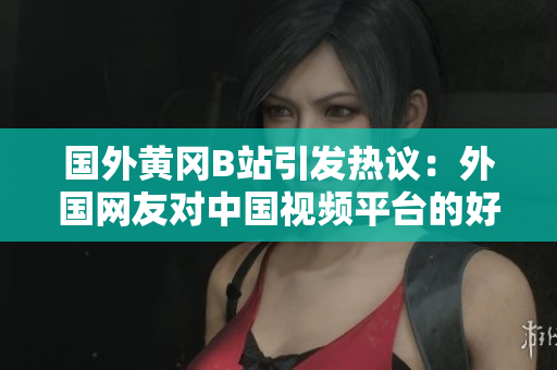 國外黃岡B站引發(fā)熱議：外國網(wǎng)友對(duì)中國視頻平臺(tái)的好奇與關(guān)注