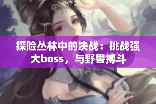 探險(xiǎn)叢林中的決戰(zhàn)：挑戰(zhàn)強(qiáng)大boss，與野獸搏斗