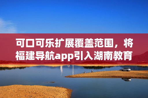 可口可樂擴(kuò)展覆蓋范圍，將福建導(dǎo)航app引入湖南教育領(lǐng)域