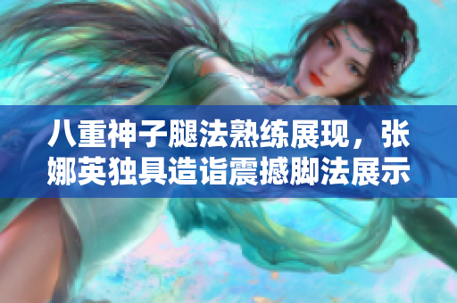 八重神子腿法熟練展現(xiàn)，張娜英獨具造詣震撼腳法展示