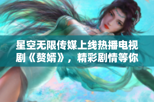 星空無(wú)限傳媒上線熱播電視劇《贅婿》，精彩劇情等你來(lái)觀看