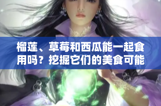 榴蓮、草莓和西瓜能一起食用嗎？挖掘它們的美食可能性