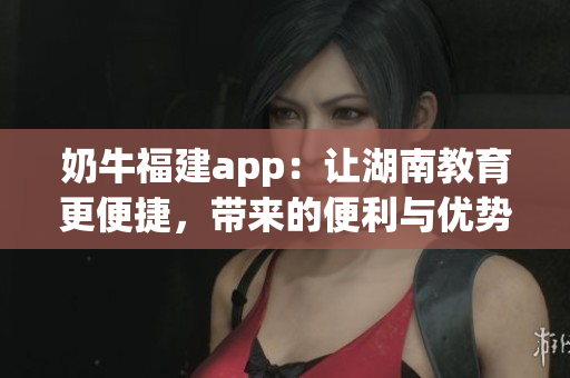 奶牛福建app：讓湖南教育更便捷，帶來的便利與優(yōu)勢