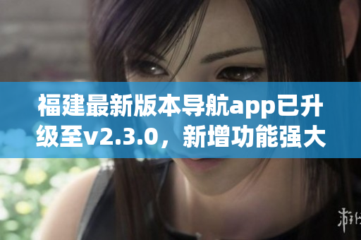 福建最新版本導(dǎo)航app已升級至v2.3.0，新增功能強大提升用戶體驗
