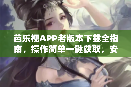 芭樂視APP老版本下載全指南，操作簡單一鍵獲取，安全穩(wěn)定快速下載