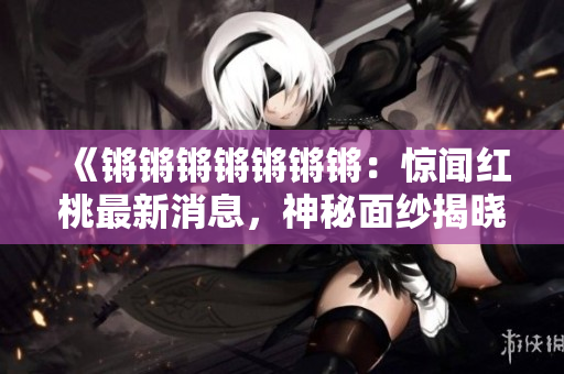 《鏘鏘鏘鏘鏘鏘鏘：驚聞紅桃最新消息，神秘面紗揭曉》