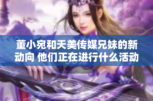 董小宛和天美傳媒兄妹的新動向 他們正在進行什么活動？