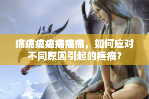痛痛痛痛痛痛痛，如何應(yīng)對(duì)不同原因引起的疼痛？