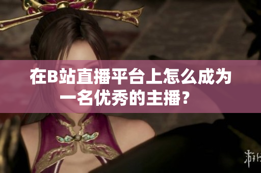 在B站直播平臺上怎么成為一名優(yōu)秀的主播？ 