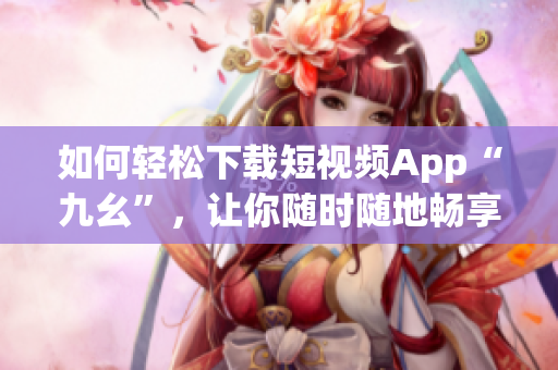如何輕松下載短視頻App“九幺”，讓你隨時隨地暢享精彩視頻