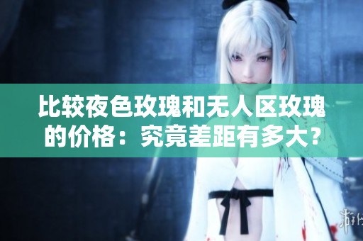 比較夜色玫瑰和無人區(qū)玫瑰的價格：究竟差距有多大？