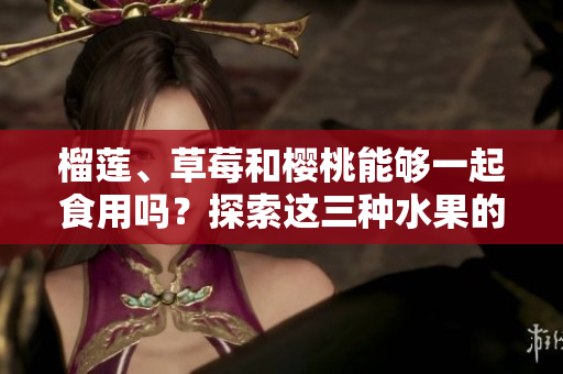 榴蓮、草莓和櫻桃能夠一起食用嗎？探索這三種水果的潛在組合對健康的影響