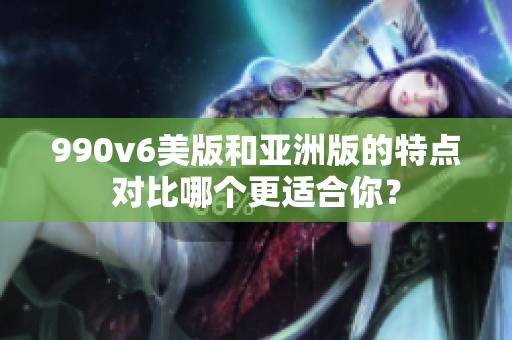 990v6美版和亞洲版的特點對比哪個更適合你？