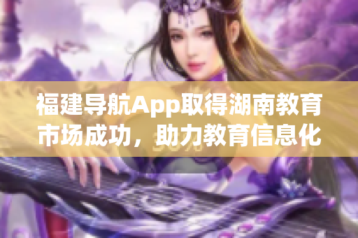 福建導(dǎo)航App取得湖南教育市場成功，助力教育信息化發(fā)展