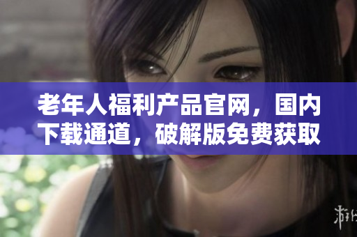 老年人福利產(chǎn)品官網(wǎng)，國(guó)內(nèi)下載通道，破解版免費(fèi)獲取!