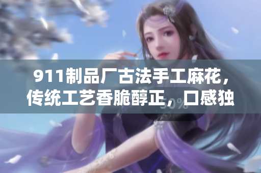 911制品廠古法手工麻花，傳統(tǒng)工藝香脆醇正，口感獨(dú)特經(jīng)久不衰