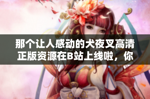 那個讓人感動的犬夜叉高清正版資源在B站上線啦，你不可錯過！