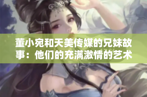董小宛和天美傳媒的兄妹故事：他們的充滿激情的藝術(shù)之路
