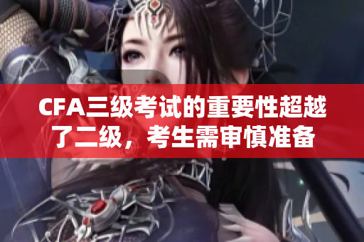 CFA三級(jí)考試的重要性超越了二級(jí)，考生需審慎準(zhǔn)備