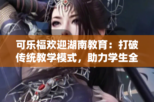 可樂福歡迎湖南教育：打破傳統(tǒng)教學模式，助力學生全面發(fā)展