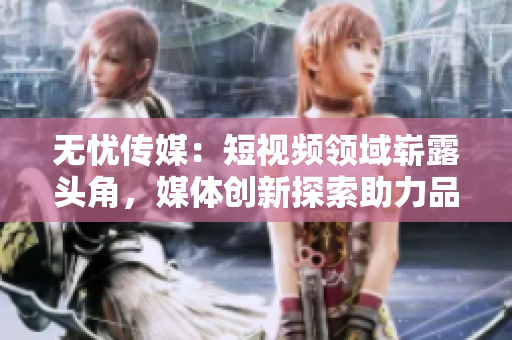 無憂傳媒：短視頻領(lǐng)域嶄露頭角，媒體創(chuàng)新探索助力品牌無限可能