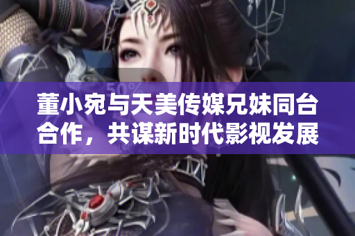 董小宛與天美傳媒兄妹同臺合作，共謀新時代影視發(fā)展