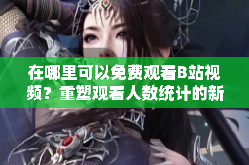 在哪里可以免費觀看B站視頻？重塑觀看人數(shù)統(tǒng)計的新方法
