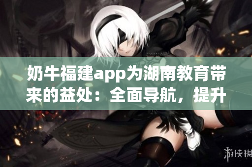 奶牛福建app為湖南教育帶來(lái)的益處：全面導(dǎo)航，提升效率，促進(jìn)教學(xué)改革