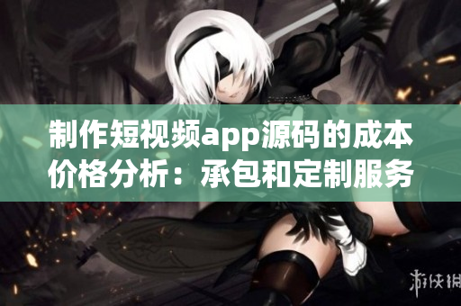 制作短視頻app源碼的成本價格分析：承包和定制服務(wù)費(fèi)用一覽