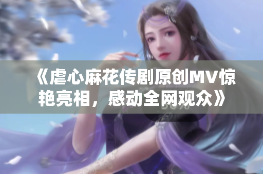 《虐心麻花傳劇原創(chuàng)MV驚艷亮相，感動全網(wǎng)觀眾》